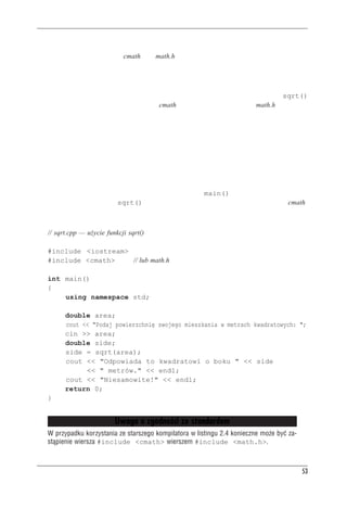 Funkcje


  • Wpisać do kodu źródłowego prototyp funkcji.
  • Włączyć plik nagłówkowy cmath (lub math.h w starszych systemach), gdyż tam zawarty
    jest odpowiedni prototyp.
Drugi sposób jest lepszy, gdyż trudniej w jego wypadku o pomyłkę. Każda funkcja z biblioteki
C++ ma swój prototyp w jednym lub nawet w wielu plikach nagłówkowych; wystarczy spraw-
dzić w opisie funkcji w podręczniku lub pomocy podręcznej. Na przykład opis funkcji sqrt()
mówi, że należy użyć pliku nagłówkowego cmath (lub w starszych systemach math.h; ten ostatni
dotyczy zarówno C++, jak i C).
Nie należy mylić prototypu funkcji z jej definicją. Jak widzieliśmy, prototyp opisuje jedynie
interfejs funkcji, czyli mówi, jakie informacje są przekazywane do funkcji i jakie informacje ta
funkcja zwraca. Definicja z kolei zawiera kod realizujący zadania funkcji, na przykład wylicza-
jący pierwiastek kwadratowy z liczby. W językach C i C++ prototyp i definicja są rozdzielone
w przypadku funkcji bibliotecznych — biblioteka zawiera skompilowany kod funkcji, zaś proto-
typy są w plikach nagłówkowych.
Prototyp funkcji należy umieścić przed pierwszym wywołaniem tej funkcji. Powszechną prak-
tyką jest umieszczanie prototypu przed definicją funkcji main(). Na listingu 2.4 pokazano
użycie funkcji bibliotecznej sqrt(). Prototyp tej funkcji jest włączany wraz z plikiem cmath.

Listing 2.4. sqrt.cpp

     // sqrt.cpp — użycie funkcji sqrt()

     #include <iostream>
     #include <cmath>    // lub math.h

     int main()
     {
         using namespace std;

              double area;
              cout << "Podaj powierzchnię swojego mieszkania w metrach kwadratowych: ";
              cin >> area;
              double side;
              side = sqrt(area);
              cout << "Odpowiada to kwadratowi o boku " << side
                    << " metrów." << endl;
              cout << "Niesamowite!" << endl;
              return 0;
     }


                             Uwaga o zgodnoœci ze standardem
     W przypadku korzystania ze starszego kompilatora w listingu 2.4 konieczne mo¿e byæ za-
     st¹pienie wiersza #include <cmath> wierszem #include <math.h>.



                                                                                              53
 