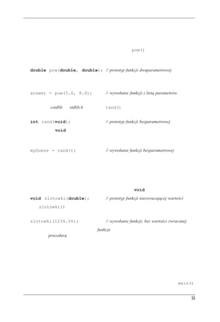 Funkcje



Odmiany funkcji
Niektóre funkcje wymagają więcej niż jednej danej. Funkcje takie mają wiele parametrów roz-
dzielanych przecinkami. Na przykład funkcja matematyczna pow() ma dwa parametry i zwraca
wartość pierwszego parametru podniesionego do potęgi wyznaczonej przez drugi parametr. Oto
jej prototyp:
   double pow(double, double); // prototyp funkcji dwuparametrowej
Jeśli na przykład chcielibyśmy wyliczyć 58 (pięć do potęgi ósmej), moglibyśmy użyć tej funkcji
następująco:
   answer = pow(5.0, 8.0);                    // wywołanie funkcji z listą parametrów
Są też funkcje bezparametrowe. Na przykład jedna z bibliotek języka C (związana w plikiem
nagłówkowym cstdlib lub stdlib.h) ma funkcję rand(), która nie ma żadnych parametrów i która
zwraca losową liczbę całkowitą. Jej prototyp wygląda następująco:
   int rand(void);                            // prototyp funkcji bezparametrowej
Słowo kluczowe void jawnie informuje, że funkcja nie ma parametrów. Jeśli pominiemy to
słowo i zostawimy puste nawiasy, C++ zinterpretuje to jako niejawną deklarację braku parame-
trów. Moglibyśmy użyć tej funkcji następująco:
   myGuess = rand();                          // wywołanie funkcji bezparametrowej
Zauważmy, że w przeciwieństwie do niektórych języków programowania w C++ do wywołania
funkcji trzeba dodawać nawiasy, nawet jeśli jest to funkcja bezparametrowa.
Istnieją też funkcje niemające wartości zwracanej. Załóżmy na przykład, że mamy napisać funk-
cję wyświetlającą liczbę w formie złotych i groszy. Jeśli funkcja ta otrzyma wartość 23,5, powin-
na wyświetlić ją jako 23 zł 50 gr. Funkcja ta pokazuje wartość na ekranie i nie zwraca żadnej
wartości. Jej prototyp będzie wykorzystywał słowo kluczowe void:
   void zlotowki(double);                     // prototyp funkcji niezwracającej wartości
Funkcja zlotowki() nie zwraca żadnej wartości, nie może być częścią instrukcji przypisania
ani innego wyrażenia. Występuje jako samodzielna instrukcja wywołania funkcji:
   zlotowki(1234.56);                         // wywołanie funkcji, bez wartości zwracanej
W niektórych językach programowania funkcje muszą zwracać wartość; jeśli coś nie zwraca
wartości, jest procedurą. Jednak w językach C++ i C pojęcie funkcji obejmuje jedno i drugie.



Funkcje definiowane przez u¿ytkownika
Standardowa biblioteka C zawiera ponad 140 funkcji predefiniowanych. Jeśli któraś z nich jest
nam przydatna, to używajmy jej. Często jednak trzeba pisać własne funkcje, szczególnie podczas
tworzenia klas. Poza tym pisanie własnych funkcji to ciekawe zajęcie, więc przyjrzyjmy się
temu. Używaliśmy już kilku funkcji zdefiniowanych przez użytkownika; nazywały się main().


                                                                                                55
 