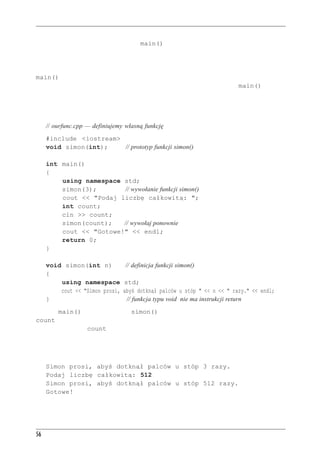 Rozdzia³ 2 - Pierwszy program w C++


Każdy program C++ musi mieć funkcję main() i funkcję tę definiuje użytkownik. Załóżmy, że
chcemy dodać drugą funkcję użytkownika. Tak jak w przypadku funkcji bibliotecznych możemy
wywołać funkcję użytkownika przez jej nazwę i tak jak w przypadku funkcji bibliotecznych przed
wywołaniem funkcji musimy podać jej prototyp; zwykle robi się to ponad definicją funkcji
main(). Tym razem jednak musimy także podać kod źródłowy nowej funkcji. Najprostszym
sposobem jest umieszczenie tego kodu w tym samym pliku, po kodzie funkcji main(). Pokaza-
no to na listingu 2.5.

Listing 2.5. ourfunc.cpp

     // ourfunc.cpp — definiujemy własną funkcję
     #include <iostream>
     void simon(int);    // prototyp funkcji simon()

     int main()
     {
         using namespace std;
         simon(3);       // wywołanie funkcji simon()
         cout << "Podaj liczbę całkowitą: ";
         int count;
         cin >> count;
         simon(count);   // wywołaj ponownie
         cout << "Gotowe!" << endl;
         return 0;
     }

     void simon(int n)                // definicja funkcji simon()
     {
         using namespace              std;
         cout << "Simon prosi,        abyś dotknął palców u stóp " << n << " razy." << endl;
     }                                 // funkcja typu void nie ma instrukcji return
Funkcja main() wywołuje funkcję simon() dwukrotnie: raz z parametrem 3 i raz ze zmienną
count jako parametrem. W międzyczasie użytkownik podaje liczbę całkowitą, która jest przy-
pisywana zmiennej count. W tym przykładzie nie używamy znaku nowego wiersza po pokaza-
niu żądania wprowadzenia nowej wartości, więc dane wprowadzone przez użytkownika są w tym
samym wierszu co prośba o ich wprowadzenie. Oto przykładowy wynik wykonania programu
z listingu 2.5:
     Simon prosi, abyś dotknął palców u stóp 3 razy.
     Podaj liczbę całkowitą: 512
     Simon prosi, abyś dotknął palców u stóp 512 razy.
     Gotowe!




56
 