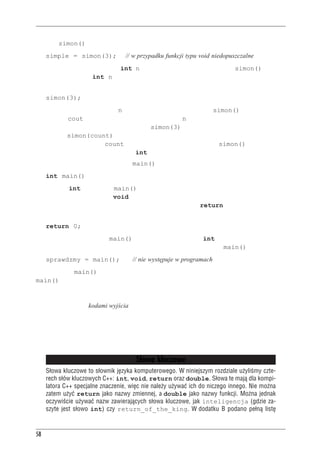 Rozdzia³ 2 - Pierwszy program w C++


Funkcja simon() nie zwraca żadnej wartości, więc nie można jej wywołać tak:
     simple = simon(3);               // w przypadku funkcji typu void niedopuszczalne
Podawana w nawiasach wartość int n oznacza, że oczekujemy, że funkcja simon() pobierze
jeden parametr typu int. n to nowa zmienna, której jest przypisywana wartość przekazana
podczas wywołania funkcji. Zatem wywołanie:
     simon(3);
powoduje przypisanie zmiennej n zdefiniowanej w nagłówku funkcji simon() wartości 3. Kiedy
instrukcja z cout znajdująca się w treści funkcji użyje n, użyje tak naprawdę wartości przeka-
zanej do funkcji. Dlatego właśnie wywołanie simon(3) powoduje wyświetlenie w wyniku trójki.
Wywołanie simon(count) w pokazanym przykładzie powoduje wyświetlenie 512, gdyż taką
wartość nadano zmiennej count. Podsumowując, nagłówek funkcji simon() informuje nas,
że funkcja ta ma jeden parametr typu int i nie ma wartości zwracanej.
Spójrzmy teraz na nagłówek funkcji main():
     int main()
Początkowe int oznacza, że main() zwraca liczbę całkowitą. Puste nawiasy (lub opcjonalnie
zawierające słowo kluczowe void) wskazują, że funkcja nie ma parametrów. Funkcje mające
wartość zwracaną powinny mieć we wnętrzu słowo kluczowe return ze zwracaną wartością.
Dlatego właśnie pod koniec tej funkcji mamy:
     return 0;
Jest to logiczne — funkcja main() ma zwrócić wartość typu int, więc zwraca 0. Ale gdzie
właściwie ta wartość jest zwrócona? Przecież w programach wywołanie main() nie występuje:
     sprawdzmy = main();                // nie występuje w programach
Naszą funkcję main() wywołuje system operacyjny (na przykład Unix czy DOS), więc funkcja
main() zwraca wartość nie do żadnej innej części programu, ale do systemu operacyjnego.
Wiele systemów potrafi taką wartość wykorzystać. Na przykład skrypty powłoki Unix i pliki
wsadowe DOS można pisać tak, aby uruchamiały programy i sprawdzały zwracane przez nie
wartości, nazywane kodami wyjścia. Typowo przyjmuje się, że zerowy kod wyjścia oznacza pra-
widłowe działanie programu, zaś wartość niezerowa oznacza jakiś błąd. Można zatem zdefinio-
wać program C++ tak, aby zwracał niezerową wartość, jeśli na przykład nie uda mu się otworzyć
pliku. Można później zbudować skrypt powłoki lub plik wsadowy, który uruchomi program i po-
dejmie środki zaradcze w przypadku pojawienia się błędu.


                                         S³owa kluczowe
     S³owa kluczowe to s³ownik jêzyka komputerowego. W niniejszym rozdziale u¿yliœmy czte-
     rech s³ów kluczowych C++: int, void, return oraz double. S³owa te maj¹ dla kompi-
     latora C++ specjalne znaczenie, wiêc nie nale¿y u¿ywaæ ich do niczego innego. Nie mo¿na
     zatem u¿yæ return jako nazwy zmiennej, a double jako nazwy funkcji. Mo¿na jednak
     oczywiœcie u¿ywaæ nazw zawieraj¹cych s³owa kluczowe, jak inteligencja (gdzie za-
     szyte jest s³owo int) czy return_of_the_king. W dodatku B podano pe³n¹ listê



58
 