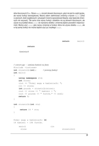 Funkcje


     s³ów kluczowych C++. S³owo main nie jest s³owem kluczowym, gdy¿ nie jest to czêœæ jêzyka,
     ale nazwa funkcji obowi¹zkowej. Mo¿na zatem zdefiniowaæ zmienn¹ o nazwie main (choæ
     w pewnych, doœæ wyj¹tkowych, sytuacjach mo¿e to spowodowaæ k³opoty, wiêc lepiej tak zmien-
     nych nie nazywaæ). Tak samo inne nazwy funkcji i obiektów nie s¹ s³owami kluczowymi, ale
     u¿ycie na przyk³ad s³owa cout do nazwania obiektu i zmiennej bêdzie powodem nieporozu-
     mieñ. Mo¿na u¿yæ cout jako nazwy zmiennej w funkcji, która nie u¿ywa obiektu cout, ale
     w tej samej funkcji nie mo¿na bêdzie u¿yæ ju¿ zwyk³ego cout.



Funkcje u¿ytkownika zwracaj¹ce wartoœæ
Teraz pójdźmy krok dalej i napiszmy funkcję mającą instrukcję return. Funkcja main() po-
kazała nam już, jak to zrobić: podajemy w nagłówku typ zwracanej wartości, a w treści funkcji
używamy instrukcji return. Tego typu konstrukcji możemy użyć do rozwiązania problemu
wielu gości przebywających w Wielkiej Brytanii — wiele wag łazienkowych wyskalowanych
jest tam w kamieniach zamiast w amerykańskich funtach czy międzynarodowych kilogramach.
Jeden kamień to 14 funtów (niecałe 6,5 kg); program z listingu 2.6 zawiera funkcję zamieniającą
kamienie na funty.

Listing 2.6. convert.cpp
     // convert.cpp — zamiana kamieni na funty
     #include <iostream>
     int stonetolb(int);               // prototyp funkcji
     int main()
     {
            using namespace std;
           int stone;
            cout << "Podaj wagę w kamieniach: ";
           cin >> stone;
            int pounds = stonetolb(stone);
           cout << stone << " kamieni = ";
            cout << pounds << " funtów." << endl;
           return 0;
     }

     int stonetolb(int sts)
     {
          return 14 * sts;
     }
Oto przykład uruchomienia programu z listingu 2.6:
     Podaj wagę w kamieniach: 14
     14 kamieni = 196 funtów.
W funkcji main() program wykorzystuje obiekt cin do wczytania wartości zmiennej całkowi-
toliczbowej stone. Wartość ta jest przekazywana do funkcji stonetolb() jako parametr,


                                                                                                  59
 
