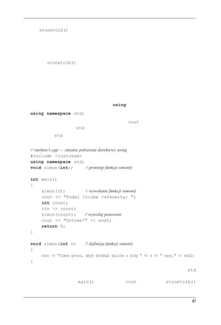 Funkcje


Funkcja stonetolb() jest krótka i prosta, ale już zawiera pełną gamę cech funkcji:
 • ma nagłówek i treść,
 • przyjmuje parametr,
 • zwraca wartość,
 • wymaga prototypu.
Potraktujmy stonetolb() jako standardową postać projektu funkcji. Funkcjami dokładniej
zajmiemy się w rozdziałach 7. i 8., ale materiał z niniejszego rozdziału powinien wyrobić Czy-
telnikowi pogląd, czym są funkcje i jak się ich używa w C++.



Dyrektywa using w programach z wieloma funkcjami
Zauważmy, że w kodzie z listingu 2.5 dyrektywę using wstawiono w obu funkcjach:
   using namespace std;
Wynika to stąd, że każda z tych funkcji korzysta z obiektu cout, więc musi mieć dostęp do jego
definicji w przestrzeni nazw std.
Przestrzeń nazw std można obu funkcjom z listingu 2.5 udostępnić jeszcze inaczej — należy
umieścić dyrektywę poza obiema funkcjami, przed nimi:
   // ourfunc1.cpp — zmiana położenia dyrektywy using
   #include <iostream>
   using namespace std;
   void simon(int);            // prototyp funkcji simon()

   int main()
   {
       simon(3);       // wywołanie funkcji simon()
       cout << "Podaj liczbę całkowitą: ";
       int count;
       cin >> count;
       simon(count);   // wywołaj ponownie
       cout << "Gotowe!" << endl;
       return 0;
   }

   void simon(int n)         // definicja funkcji simon()
   {
       cout << "Simon prosi, abyś dotknął palców u stóp " << n << " razy." << endl;
   }
Obecnie przeważa filozofia polegająca na ograniczaniu dostępu do przestrzeni nazw std
tylko do tych funkcji, które tego dostępu potrzebują. Na przykład w kodzie pokazanym na
listingu 2.6 jedynie funkcja main() używa obiektu cout, więc funkcja stonetolb()



                                                                                            61
 