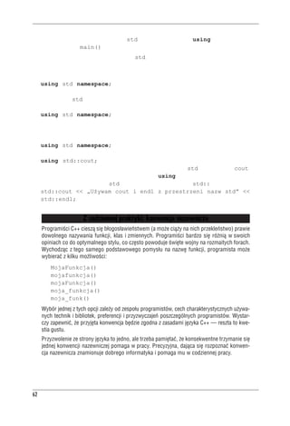 Rozdzia³ 2 - Pierwszy program w C++


nie potrzebuje dostępu do przestrzeni std. Tak więc dyrektywa using została umieszczo-
na tylko w funkcji main().
Podsumowując, elementy przestrzeni nazw std możemy udostępniać w programie na kilka spo-
sobów:
 • Dyrektywę:
   using std namespace;
   można umieścić w pliku przed definicjami funkcji, udostępniając całą zawartość prze-
   strzeni nazw std wszystkim funkcjom z pliku.
 • Dyrektywę:
   using std namespace;
   można umieścić w definicji konkretnej funkcji, udostępniając przestrzeń nazw tej wła-
   śnie funkcji.
 • Zamiast korzystać z dyrektywy:
   using std namespace;
   można zapisać w odpowiedniej definicji funkcji:
   using std::cout;
   udostępniając tym samym konkretny element przestrzeni nazw std — na przykład cout.
 • Można w końcu całkowicie pominąć dyrektywy using, a odwołując się do jakichkol-
   wiek elementów przestrzeni std, poprzedzać je przedrostkiem std:::
   std::cout << „Używam cout i endl z przestrzeni nazw std” <<
   std::endl;


                          Z codziennej praktyki: konwencje nazewnicze
     Programiœci C++ ciesz¹ siê b³ogos³awieñstwem (a mo¿e ci¹¿y na nich przekleñstwo) prawie
     dowolnego nazywania funkcji, klas i zmiennych. Programiœci bardzo siê ró¿ni¹ w swoich
     opiniach co do optymalnego stylu, co czêsto powoduje œwiête wojny na rozmaitych forach.
     Wychodz¹c z tego samego podstawowego pomys³u na nazwê funkcji, programista mo¿e
     wybieraæ z kilku mo¿liwoœci:
         MojaFunkcja()
         mojafunkcja()
         mojaFunkcja()
         moja_funkcja()
         moja_funk()
     Wybór jednej z tych opcji zale¿y od zespo³u programistów, cech charakterystycznych u¿ywa-
     nych technik i bibliotek, preferencji i przyzwyczajeñ poszczególnych programistów. Wystar-
     czy zapewniæ, ¿e przyjêta konwencja bêdzie zgodna z zasadami jêzyka C++ — reszta to kwe-
     stia gustu.
     Przyzwolenie ze strony jêzyka to jedno, ale trzeba pamiêtaæ, ¿e konsekwentne trzymanie siê
     jednej konwencji nazewniczej pomaga w pracy. Precyzyjna, daj¹ca siê rozpoznaæ konwen-
     cja nazewnicza znamionuje dobrego informatyka i pomaga mu w codziennej pracy.




62
 