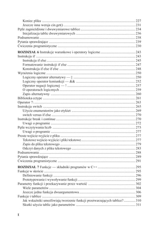 Koniec pliku ........................................................................................................... 227
    Jeszcze inna wersja cin.get() .................................................................................. 231
Pętle zagnieżdżone i dwuwymiarowe tablice ............................................................... 234
    Inicjalizacja tablic dwuwymiarowych .................................................................... 236
Podsumowanie .............................................................................................................. 238
Pytania sprawdzające ................................................................................................... 239
Ćwiczenia programistyczne ......................................................................................... 230
ROZDZIAŁ 6 Instrukcje warunkowe i operatory logiczne ........................................ 243
Instrukcja if .................................................................................................................. 243
    Instrukcja if else ...................................................................................................... 245
    Formatowanie instrukcji if else .............................................................................. 247
    Konstrukcja if else if else ....................................................................................... 248
Wyrażenia logiczne ...................................................................................................... 250
    Logiczny operator alternatywy — || ....................................................................... 250
    Logiczny operator koniunkcji — && .................................................................... 252
    Operator negacji logicznej — ! .............................................................................. 257
    O operatorach logicznych ....................................................................................... 259
    Zapis alternatywny ................................................................................................. 260
Biblioteka cctype .......................................................................................................... 261
Operator ?: .................................................................................................................... 263
Instrukcja switch .......................................................................................................... 265
    Użycie enumeratorów jako etykiet ......................................................................... 269
    switch versus if else ................................................................................................ 270
Instrukcje break i continue ........................................................................................... 270
    Uwagi o programie ................................................................................................. 272
Pętle wczytywania liczb ............................................................................................... 273
    Uwagi o programie ................................................................................................. 277
Proste wejście-wyjście z pliku ...................................................................................... 277
    Tekstowe wejście-wyjście i pliki tekstowe .............................................................. 277
    Zapis do pliku tekstowego ...................................................................................... 279
    Odczyt danych z pliku tekstowego ......................................................................... 283
Podsumowanie .............................................................................................................. 288
Pytania sprawdzające ................................................................................................... 289
Ćwiczenia programistyczne ......................................................................................... 291
ROZDZIAŁ 7 Funkcje — składniki programów w C++ ........................................... 295
Funkcje w skrócie ......................................................................................................... 295
   Definiowanie funkcji .............................................................................................. 296
   Prototypowanie i wywoływanie funkcji .................................................................. 299
Parametry funkcji i przekazywanie przez wartość ...................................................... 302
   Wiele parametrów ................................................................................................... 304
   Jeszcze jedna funkcja dwuargumentowa ................................................................ 306
Funkcje i tablice ........................................................................................................... 309
   Jak wskaźniki umożliwiają tworzenie funkcji przetwarzających tablice? ............. 310
   Skutki użycia tablic jako parametrów .................................................................... 311

X
 