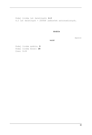 Æwiczenia programistyczne


  nych. Program powinien prosić o liczbę lat świetlnych, odczytywać ją i przeliczać, a wynik
  pokazywać. Przykładowe wywołanie pokazano poniżej:
     Podaj liczbę lat świetlnych: 4.2
     4.2 lat świetlnych = 265608 jednostek astronomicznych.
  Jednostka astronomiczna to średnia odległość od Ziemi do Słońca (około 150 000 000 km),
  a rok świetlny to odległość, jaką światło pokona w ciągu roku (około 10 bilionów kilome-
  trów). Najbliższa Słońcu gwiazda jest od nas oddalona o 4,2 roku świetlnego.
  Współczynnik przeliczenia niech będzie liczbą typu double (jak w listingu 2.4).
     Jeden rok świetlny = 63 240 jednostek astronomicznych
6. Napisz program proszący użytkownika o podanie liczby godzin i minut. Funkcja main()
   ma przekazać obie te wartości do funkcji typu void, która je wyświetli w formacie jak
   poniżej:
     Podaj liczbę godzin: 9
     Podaj liczbę minut: 28
     Czas: 9:28




                                                                                              65
 