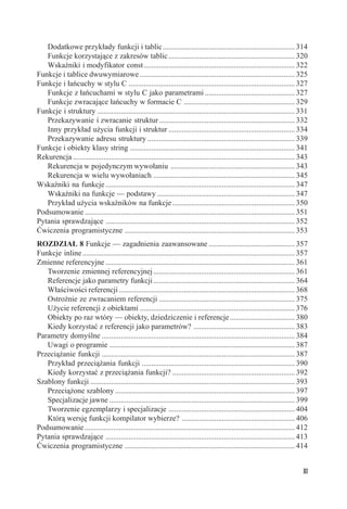 Dodatkowe przykłady funkcji i tablic ..................................................................... 314
   Funkcje korzystające z zakresów tablic .................................................................. 320
   Wskaźniki i modyfikator const ............................................................................... 322
Funkcje i tablice dwuwymiarowe ................................................................................. 325
Funkcje i łańcuchy w stylu C ....................................................................................... 327
   Funkcje z łańcuchami w stylu C jako parametrami ............................................... 327
   Funkcje zwracające łańcuchy w formacie C .......................................................... 329
Funkcje i struktury ....................................................................................................... 331
   Przekazywanie i zwracanie struktur ....................................................................... 332
   Inny przykład użycia funkcji i struktur .................................................................. 334
   Przekazywanie adresu struktury ............................................................................. 339
Funkcje i obiekty klasy string ...................................................................................... 341
Rekurencja .................................................................................................................... 343
   Rekurencja w pojedynczym wywołaniu ................................................................. 343
   Rekurencja w wielu wywołaniach .......................................................................... 345
Wskaźniki na funkcje ................................................................................................... 347
   Wskaźniki na funkcje — podstawy ........................................................................ 347
   Przykład użycia wskaźników na funkcje ................................................................ 350
Podsumowanie .............................................................................................................. 351
Pytania sprawdzające ................................................................................................... 352
Ćwiczenia programistyczne ......................................................................................... 353
ROZDZIAŁ 8 Funkcje — zagadnienia zaawansowane ............................................. 357
Funkcje inline ............................................................................................................... 357
Zmienne referencyjne ................................................................................................... 361
   Tworzenie zmiennej referencyjnej .......................................................................... 361
   Referencje jako parametry funkcji .......................................................................... 364
   Właściwości referencji ............................................................................................ 368
   Ostrożnie ze zwracaniem referencji ....................................................................... 375
   Użycie referencji z obiektami ................................................................................. 376
   Obiekty po raz wtóry — obiekty, dziedziczenie i referencje .................................. 380
   Kiedy korzystać z referencji jako parametrów? ..................................................... 383
Parametry domyślne ..................................................................................................... 384
   Uwagi o programie ................................................................................................. 387
Przeciążanie funkcji ..................................................................................................... 387
   Przykład przeciążania funkcji ................................................................................ 390
   Kiedy korzystać z przeciążania funkcji? ................................................................ 392
Szablony funkcji ........................................................................................................... 393
   Przeciążone szablony .............................................................................................. 397
   Specjalizacje jawne ................................................................................................. 399
   Tworzenie egzemplarzy i specjalizacje .................................................................. 404
   Którą wersję funkcji kompilator wybierze? ........................................................... 406
Podsumowanie .............................................................................................................. 412
Pytania sprawdzające ................................................................................................... 413
Ćwiczenia programistyczne ......................................................................................... 414


                                                                                                                                XI
 