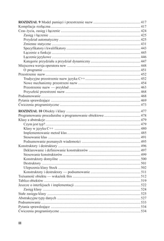 ROZDZIAŁ 9 Model pamięci i przestrzenie nazw .................................................... 417
Kompilacja rozłączna ................................................................................................... 417
Czas życia, zasięg i łączenie ........................................................................................ 424
   Zasięg i łączenie ..................................................................................................... 425
   Przydział automatyczny .......................................................................................... 425
   Zmienne statyczne .................................................................................................. 431
   Specyfikatory i kwalifikatory .................................................................................. 443
   Łączenie a funkcje .................................................................................................. 445
   Łączenie językowe .................................................................................................. 446
   Kategorie przydziału a przydział dynamiczny ....................................................... 447
Miejscowa wersja operatora new ................................................................................. 448
   O programie ............................................................................................................ 451
Przestrzenie nazw ......................................................................................................... 452
   Tradycyjne przestrzenie nazw języka C++............................................................. 452
   Nowe mechanizmy przestrzeni nazw ..................................................................... 454
   Przestrzenie nazw — przykład ............................................................................... 463
   Przyszłość przestrzeni nazw ................................................................................... 468
Podsumowanie .............................................................................................................. 468
Pytania sprawdzające ................................................................................................... 469
Ćwiczenia programistyczne ......................................................................................... 473
ROZDZIAŁ 10 Obiekty i klasy .................................................................................. 477
Programowanie proceduralne a programowanie obiektowe ........................................ 478
Klasy a abstrakcje ......................................................................................................... 479
    Czym jest typ? ......................................................................................................... 479
    Klasy w języku C++ ............................................................................................... 480
    Implementowanie metod klas ................................................................................. 485
    Stosowanie klas ...................................................................................................... 491
    Podsumowanie poznanych wiadomości ................................................................. 495
Konstruktory i destruktory ........................................................................................... 496
    Deklarowanie i definiowanie konstruktorów ......................................................... 497
    Stosowanie konstruktorów ...................................................................................... 499
    Konstruktory domyślne .......................................................................................... 500
    Destruktory ............................................................................................................. 501
    Ulepszenia klasy Stock ........................................................................................... 502
    Konstruktory i destruktory — podsumowanie ....................................................... 511
Tożsamość obiektu — wskaźnik this ........................................................................... 512
Tablice obiektów ........................................................................................................... 519
Jeszcze o interfejsach i implementacji ......................................................................... 522
    Zasięg klasy ............................................................................................................ 524
Stałe zasięgu klasy ....................................................................................................... 525
Abstrakcyjne typy danych ............................................................................................ 527
Podsumowanie .............................................................................................................. 533
Pytania sprawdzające ................................................................................................... 534
Ćwiczenia programistyczne ......................................................................................... 534


XII
 