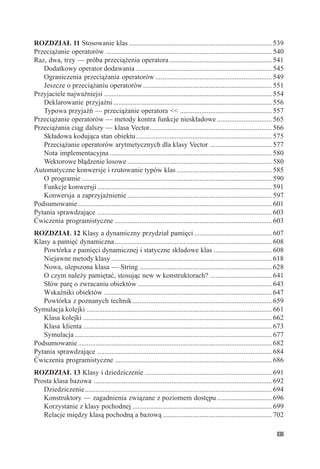ROZDZIAŁ 11 Stosowanie klas ................................................................................. 539
Przeciążanie operatorów .............................................................................................. 540
Raz, dwa, trzy — próba przeciążenia operatora .......................................................... 541
   Dodatkowy operator dodawania ............................................................................. 545
   Ograniczenia przeciążania operatorów .................................................................. 549
   Jeszcze o przeciążaniu operatorów ......................................................................... 551
Przyjaciele najważniejsi ............................................................................................... 554
   Deklarowanie przyjaźni .......................................................................................... 556
   Typowa przyjaźń — przeciążanie operatora << .................................................... 557
Przeciążanie operatorów — metody kontra funkcje nieskładowe ............................... 565
Przeciążania ciąg dalszy — klasa Vector ..................................................................... 566
   Składowa kodująca stan obiektu ............................................................................. 575
   Przeciążanie operatorów arytmetycznych dla klasy Vector ................................... 577
   Nota implementacyjna ............................................................................................ 580
   Wektorowe błądzenie losowe .................................................................................. 580
Automatyczne konwersje i rzutowanie typów klas ...................................................... 585
   O programie ............................................................................................................ 590
   Funkcje konwersji ................................................................................................... 591
   Konwersja a zaprzyjaźnienie .................................................................................. 597
Podsumowanie .............................................................................................................. 601
Pytania sprawdzające ................................................................................................... 603
Ćwiczenia programistyczne ......................................................................................... 603
ROZDZIAŁ 12 Klasy a dynamiczny przydział pamięci ............................................ 607
Klasy a pamięć dynamiczna ......................................................................................... 608
   Powtórka z pamięci dynamicznej i statyczne składowe klas ................................. 608
   Niejawne metody klasy ........................................................................................... 618
   Nowa, ulepszona klasa — String ........................................................................... 628
   O czym należy pamiętać, stosując new w konstruktorach? ................................... 641
   Słów parę o zwracaniu obiektów ............................................................................ 643
   Wskaźniki obiektów ............................................................................................... 647
   Powtórka z poznanych technik ............................................................................... 659
Symulacja kolejki ......................................................................................................... 661
   Klasa kolejki ........................................................................................................... 662
   Klasa klienta ........................................................................................................... 673
   Symulacja ................................................................................................................ 677
Podsumowanie .............................................................................................................. 682
Pytania sprawdzające ................................................................................................... 684
Ćwiczenia programistyczne ......................................................................................... 686
ROZDZIAŁ 13 Klasy i dziedziczenie ........................................................................ 691
Prosta klasa bazowa ..................................................................................................... 692
   Dziedziczenie .......................................................................................................... 694
   Konstruktory — zagadnienia związane z poziomem dostępu ............................... 696
   Korzystanie z klasy pochodnej ............................................................................... 699
   Relacje między klasą pochodną a bazową .............................................................. 702

                                                                                                                             XIII
 