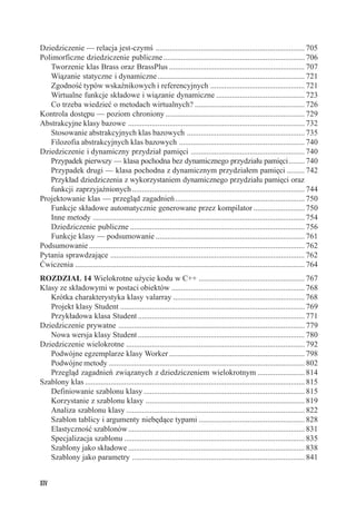 Dziedziczenie — relacja jest-czymś ............................................................................ 705
Polimorficzne dziedziczenie publiczne ........................................................................ 706
   Tworzenie klas Brass oraz BrassPlus ..................................................................... 707
   Wiązanie statyczne i dynamiczne ........................................................................... 721
   Zgodność typów wskaźnikowych i referencyjnych ................................................ 721
   Wirtualne funkcje składowe i wiązanie dynamiczne ............................................. 723
   Co trzeba wiedzieć o metodach wirtualnych? ........................................................ 726
Kontrola dostępu — poziom chroniony ....................................................................... 729
Abstrakcyjne klasy bazowe .......................................................................................... 732
   Stosowanie abstrakcyjnych klas bazowych ............................................................ 735
   Filozofia abstrakcyjnych klas bazowych ................................................................ 740
Dziedziczenie i dynamiczny przydział pamięci .......................................................... 740
   Przypadek pierwszy — klasa pochodna bez dynamicznego przydziału pamięci ........ 740
   Przypadek drugi — klasa pochodna z dynamicznym przydziałem pamięci ......... 742
   Przykład dziedziczenia z wykorzystaniem dynamicznego przydziału pamięci oraz
   funkcji zaprzyjaźnionych ........................................................................................ 744
Projektowanie klas — przegląd zagadnień .................................................................. 750
   Funkcje składowe automatycznie generowane przez kompilator .......................... 750
   Inne metody ............................................................................................................ 754
   Dziedziczenie publiczne ......................................................................................... 756
   Funkcje klasy — podsumowanie ............................................................................ 761
Podsumowanie .............................................................................................................. 762
Pytania sprawdzające ................................................................................................... 762
Ćwiczenia ..................................................................................................................... 764
ROZDZIAŁ 14 Wielokrotne użycie kodu w C++ ...................................................... 767
Klasy ze składowymi w postaci obiektów .................................................................... 768
   Krótka charakterystyka klasy valarray ................................................................... 768
   Projekt klasy Student .............................................................................................. 769
   Przykładowa klasa Student ..................................................................................... 771
Dziedziczenie prywatne ............................................................................................... 779
   Nowa wersja klasy Student ..................................................................................... 780
Dziedziczenie wielokrotne ........................................................................................... 792
   Podwójne egzemplarze klasy Worker ..................................................................... 798
   Podwójne metody .................................................................................................... 802
   Przegląd zagadnień związanych z dziedziczeniem wielokrotnym ........................ 814
Szablony klas ................................................................................................................ 815
   Definiowanie szablonu klasy .................................................................................. 815
   Korzystanie z szablonu klasy ................................................................................. 819
   Analiza szablonu klasy ........................................................................................... 822
   Szablon tablicy i argumenty niebędące typami ...................................................... 828
   Elastyczność szablonów .......................................................................................... 831
   Specjalizacja szablonu ............................................................................................ 835
   Szablony jako składowe .......................................................................................... 838
   Szablony jako parametry ........................................................................................ 841


XIV
 