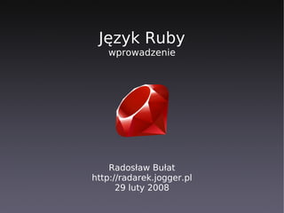 Język Ruby
   wprowadzenie




    Radosław Bułat
http://radarek.jogger.pl
      29 luty 2008