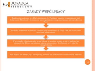 ZASADY WSPÓŁPRACY
   Rozliczenia następują w cyklach miesięcznych. Podstawą wypłaty wynagrodzenia jest
dostarczenie Klientowi w terminie do trzeciego dnia roboczego następnego miesiąca faktury
                                           VAT




 Płatności przelewem w terminie 7 dni od daty dostarczenia faktury VAT, na nasze konto
                               wskazane na rachunku.




   W przypadku odwołania zajęć przez klienta w terminie krótszym niż 24 godziny lub
    nieprzybycia Klienta na ustalone zajęcia, mamy prawo do wliczenia ww. zajęć do
                                    wynagrodzenia




Jeśli zajęcia nie odbędą się z naszej winy, zostaną one powtórzone w dodatkowym terminie.



                                                                                            10
 