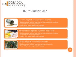 ILE TO KOSZTUJE?


General English z dojazdem do klienta
•Minimum dwie godziny lekcyjne na jedno spotkanie. Godzina
 lekcyjna to 45 minut zegarowych.
•Cena – 65 zł netto za godzinę lekcyjną.


Professional English z dojazdem do klienta
•Minimum dwie godziny lekcyjne na jedno spotkanie. Godzina
 lekcyjna to 45 minut zegarowych.
•Cena – 75 zł netto za godzinę lekcyjną.


Deluxe English w siedzibie klienta
•Minimum dwie godziny lekcyjne na jedno spotkanie.
•Cena – 90 zł netto za godzinę lekcyjną.

                                                             12
 