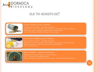 ILE TO KOSZTUJE?


General English grupy 9 osobowe
•Czas trwania 25 tygodni – 100 godzin lekcyjnych
•Spotkania dwa razy w tygodniu. Czas trwania – dwie godziny lekcyjne - 90 minut.
•Rozpoczęcie zajęć – spotkanie organizacyjne 05 października.
•Cena – 990 zł brutto. Możliwość wpłaty w dwóch ratach.



Professional English grupy 9 osobowe.
•Czas trwania 25 tygodni – 100 godzin lekcyjnych.
•Spotkania dwa razy w tygodniu. Czas trwania – dwie godziny lekcyjne-90 minut.
•Rozpoczęcie zajęć – spotkanie organizacyjne 05 października.
•Cena – 1200 zł brutto.



Deluxe English – zajęcia indywidualne
•Minimum dwie godziny lekcyjne na jedno spotkanie.
•Cena – 100 zł netto za godzinę lekcyjną.
•Koszty wynajęcia sali szkoleniowej i poczestunku według uzgodnionego standardu.


                                                                                   13
 