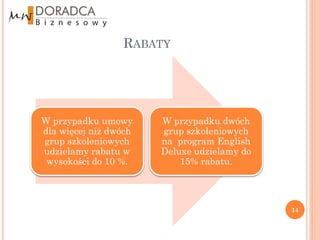 RABATY




W przypadku umowy      W przypadku dwóch
dla więcej niż dwóch   grup szkoleniowych
grup szkoleniowych     na program English
udzielamy rabatu w     Deluxe udzielamy do
 wysokości do 10 %.        15% rabatu.




                                             14
 