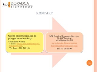 KONTAKT




Osoba odpowiedzialna za              MW Doradca Biznesowy Sp. z o.o.
przygotowanie oferty:                      51-315 Wrocław,
                                          ul. Miłostowska 7/6
•Dominika Wróbel
 e-mail : wrobel.dominika@doradca-    www.doradca-biznesowy.com
 biznesowy.com,                       biuro@doradca-biznesowy.com
•Tel kom – 790 720 164,                     Tel. 71 729 95 90




                                                                       15
 