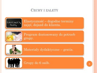 CECHY I ZALETY

Elastyczność – dogodne terminy
zajęć, dojazd do klienta.

Program dostosowany do potrzeb
grupy.


Materiały dydaktyczne – gratis.


Grupy do 6 osób.                  6
 