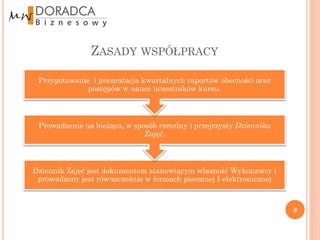ZASADY WSPÓŁPRACY

 Przygotowanie i prezentacja kwartalnych raportów obecności oraz
              postępów w nauce uczestników kursu.



 Prowadzenie na bieżąco, w sposób rzetelny i przejrzysty Dziennika
                              Zajęć.



Dziennik Zajęć jest dokumentem stanowiącym własność Wykonawcy i
 prowadzony jest równocześnie w formach pisemnej I elektronicznej



                                                                     9
 