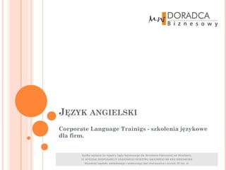 JĘZYK ANGIELSKI
Corporate Language Trainigs - szkolenia językowe
dla firm.


       Spółka wpisana do rejestru Sądu Rejonowego dla Wrocławia-Fabrycznej we Wrocławiu,
       VI WYDZIAŁ GOSPODARCZY KRAJOWEGO REJESTRU SĄDOWEGO NR KRS 0000340369
         Wysokość kapitału zakładowego i wpłaconego jest równoważna i wynosi 30 tys. zł.
 