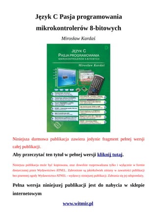 Język C Pasja programowania
                 mikrokontrolerów 8-bitowych
                                    Mirosław Kardaś




Niniejsza darmowa publikacja zawiera jedynie fragment pełnej wersji
całej publikacji.
Aby przeczytać ten tytuł w pełnej wersji kliknij tutaj.

Niniejsza publikacja może być kopiowana, oraz dowolnie rozprowadzana tylko i wyłącznie w formie
dostarczonej przez Wydawnictwo ATNEL. Zabronione są jakiekolwiek zmiany w zawartości publikacji
bez pisemnej zgody Wydawnictwa ATNEL - wydawcy niniejszej publikacji. Zabrania się jej odsprzedaży.


Pełna wersja niniejszej publikacji jest do nabycia w sklepie
internetowym

                                     www.witmir.pl
 
