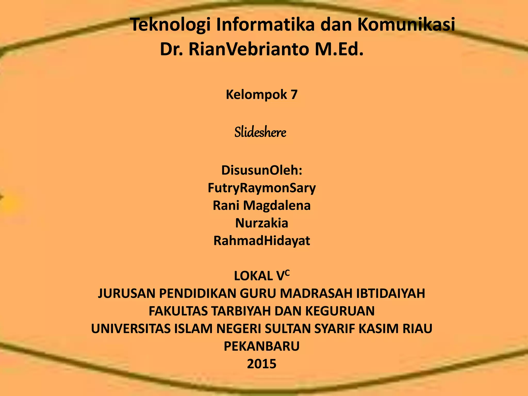 Teknologi Informatika dan Komunikasi
Dr. RianVebrianto M.Ed.
Kelompok 7
Slideshere
DisusunOleh:
FutryRaymonSary
Rani Magdalena
Nurzakia
RahmadHidayat
LOKAL VC
JURUSAN PENDIDIKAN GURU MADRASAH IBTIDAIYAH
FAKULTAS TARBIYAH DAN KEGURUAN
UNIVERSITAS ISLAM NEGERI SULTAN SYARIF KASIM RIAU
PEKANBARU
2015
 