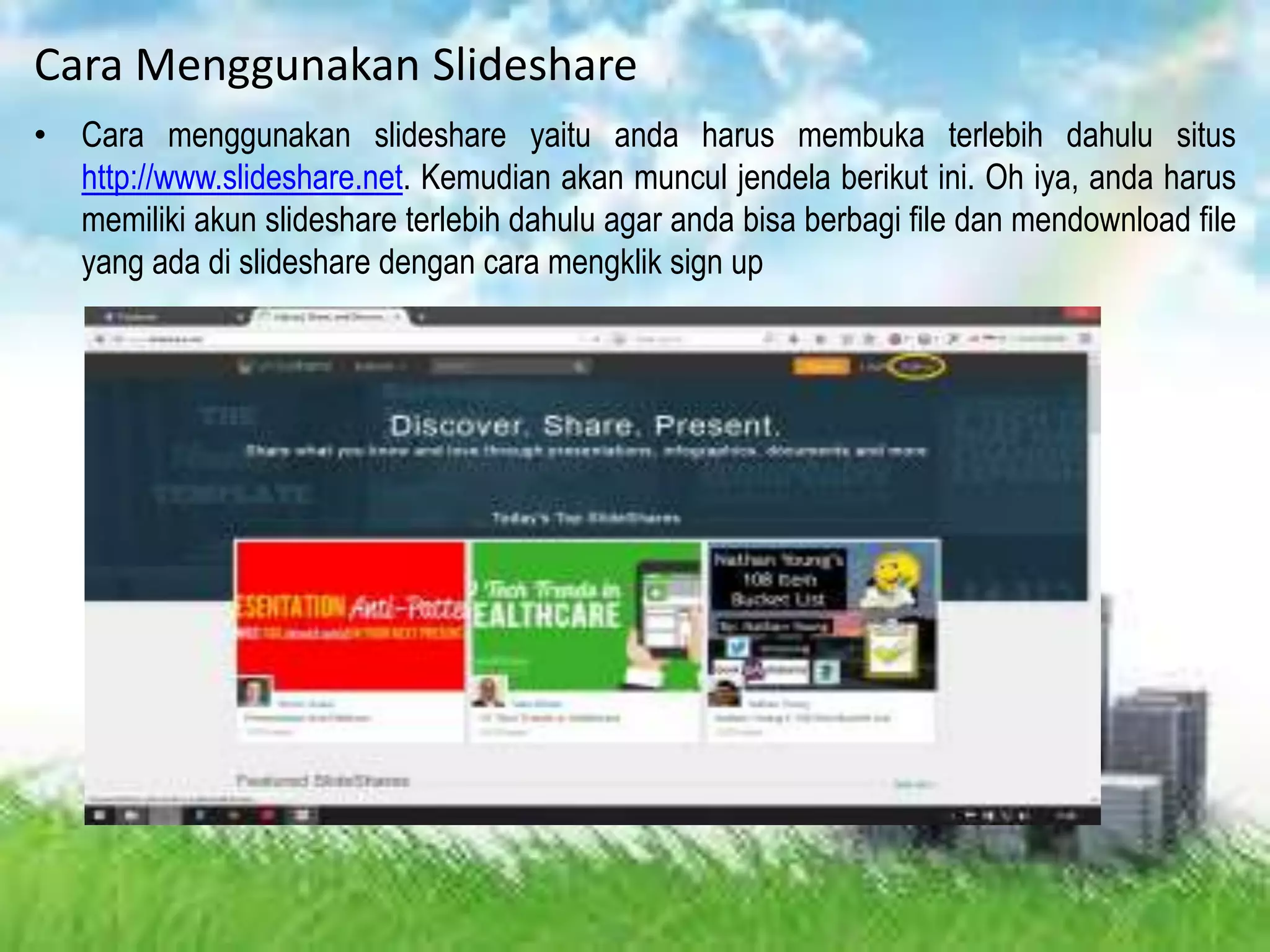 Cara Menggunakan Slideshare
• Cara menggunakan slideshare yaitu anda harus membuka terlebih dahulu situs
http://www.slideshare.net. Kemudian akan muncul jendela berikut ini. Oh iya, anda harus
memiliki akun slideshare terlebih dahulu agar anda bisa berbagi file dan mendownload file
yang ada di slideshare dengan cara mengklik sign up
 