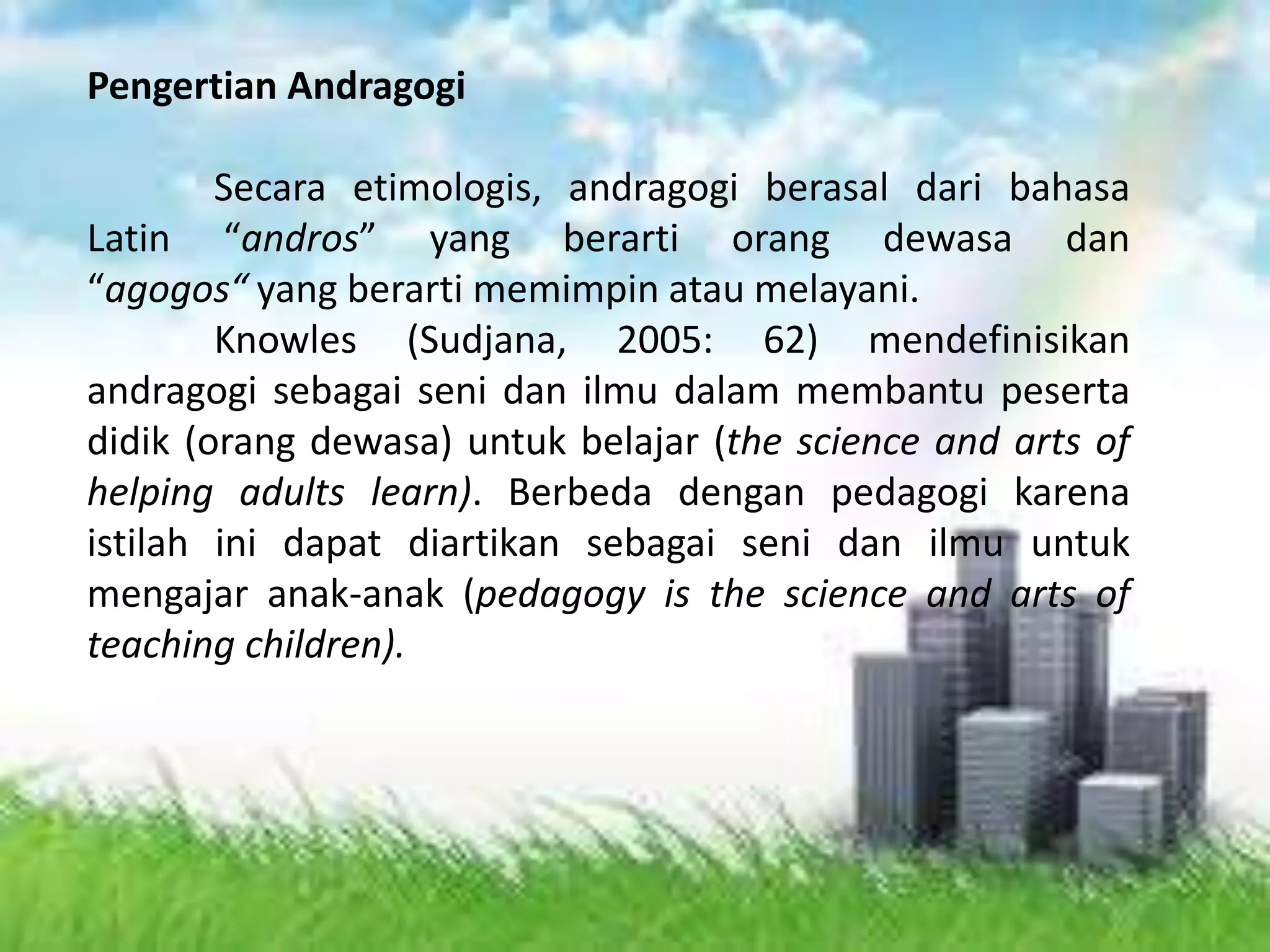 Pengertian Andragogi
Secara etimologis, andragogi berasal dari bahasa
Latin “andros” yang berarti orang dewasa dan
“agogos“ yang berarti memimpin atau melayani.
Knowles (Sudjana, 2005: 62) mendefinisikan
andragogi sebagai seni dan ilmu dalam membantu peserta
didik (orang dewasa) untuk belajar (the science and arts of
helping adults learn). Berbeda dengan pedagogi karena
istilah ini dapat diartikan sebagai seni dan ilmu untuk
mengajar anak-anak (pedagogy is the science and arts of
teaching children).
 
