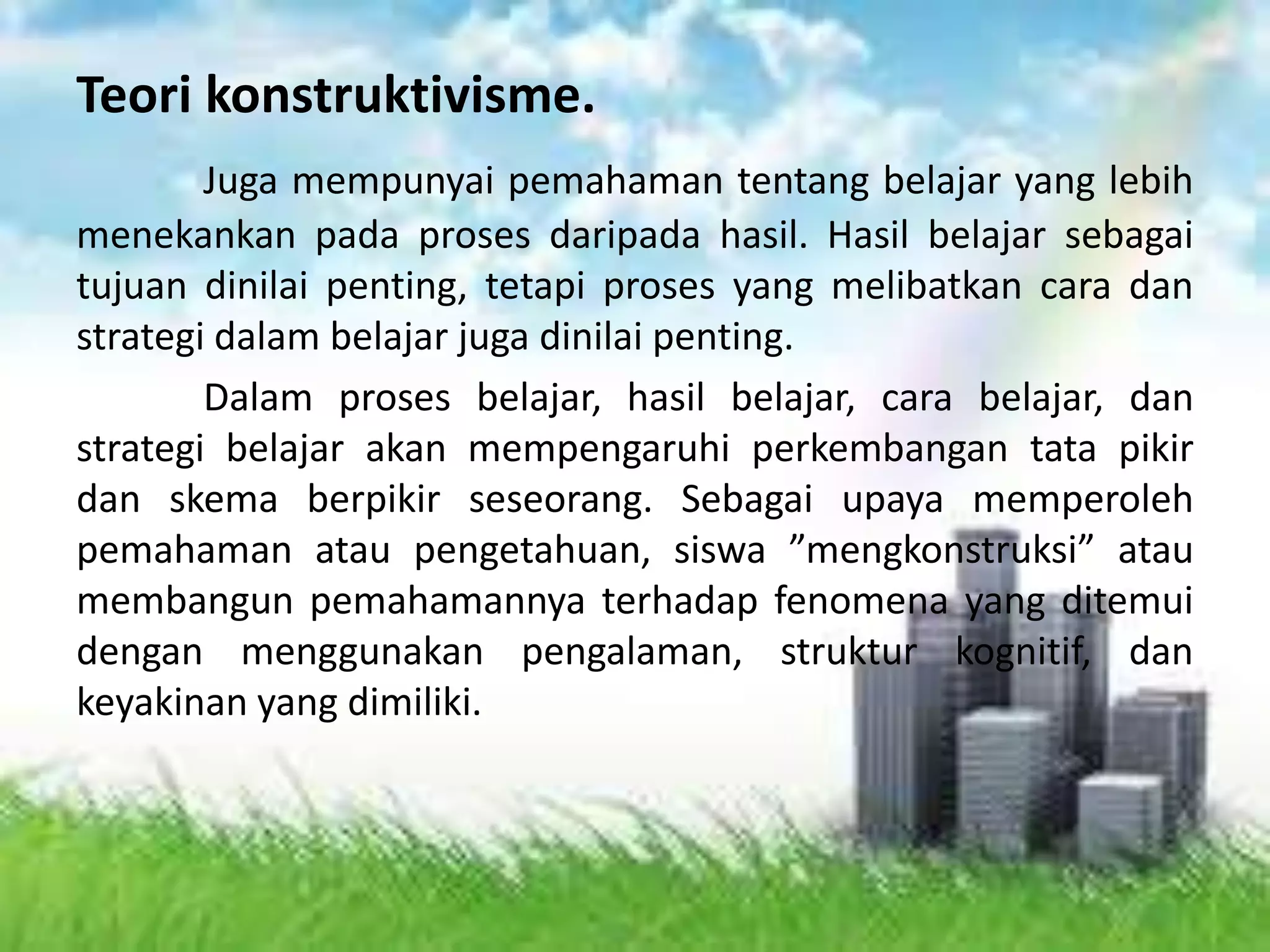 Teori konstruktivisme.
Juga mempunyai pemahaman tentang belajar yang lebih
menekankan pada proses daripada hasil. Hasil belajar sebagai
tujuan dinilai penting, tetapi proses yang melibatkan cara dan
strategi dalam belajar juga dinilai penting.
Dalam proses belajar, hasil belajar, cara belajar, dan
strategi belajar akan mempengaruhi perkembangan tata pikir
dan skema berpikir seseorang. Sebagai upaya memperoleh
pemahaman atau pengetahuan, siswa ”mengkonstruksi” atau
membangun pemahamannya terhadap fenomena yang ditemui
dengan menggunakan pengalaman, struktur kognitif, dan
keyakinan yang dimiliki.
 