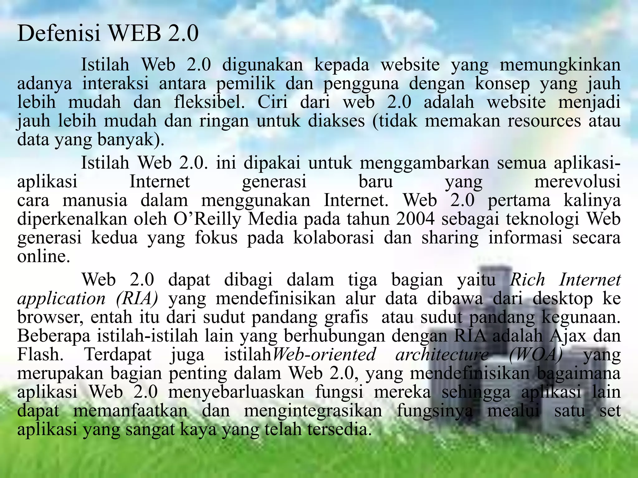 Defenisi WEB 2.0
Istilah Web 2.0 digunakan kepada website yang memungkinkan
adanya interaksi antara pemilik dan pengguna dengan konsep yang jauh
lebih mudah dan fleksibel. Ciri dari web 2.0 adalah website menjadi
jauh lebih mudah dan ringan untuk diakses (tidak memakan resources atau
data yang banyak).
Istilah Web 2.0. ini dipakai untuk menggambarkan semua aplikasi-
aplikasi Internet generasi baru yang merevolusi
cara manusia dalam menggunakan Internet. Web 2.0 pertama kalinya
diperkenalkan oleh O’Reilly Media pada tahun 2004 sebagai teknologi Web
generasi kedua yang fokus pada kolaborasi dan sharing informasi secara
online.
Web 2.0 dapat dibagi dalam tiga bagian yaitu Rich Internet
application (RIA) yang mendefinisikan alur data dibawa dari desktop ke
browser, entah itu dari sudut pandang grafis atau sudut pandang kegunaan.
Beberapa istilah-istilah lain yang berhubungan dengan RIA adalah Ajax dan
Flash. Terdapat juga istilahWeb-oriented architecture (WOA) yang
merupakan bagian penting dalam Web 2.0, yang mendefinisikan bagaimana
aplikasi Web 2.0 menyebarluaskan fungsi mereka sehingga aplikasi lain
dapat memanfaatkan dan mengintegrasikan fungsinya mealui satu set
aplikasi yang sangat kaya yang telah tersedia.
 