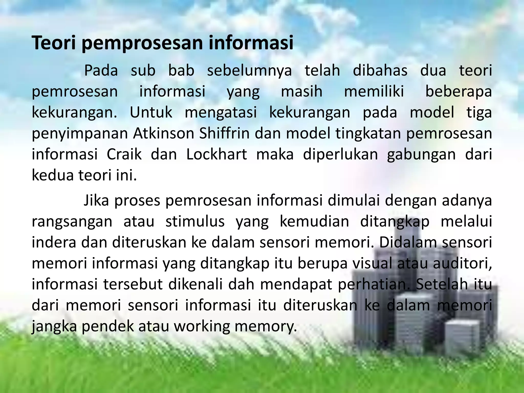 Teori pemprosesan informasi
Pada sub bab sebelumnya telah dibahas dua teori
pemrosesan informasi yang masih memiliki beberapa
kekurangan. Untuk mengatasi kekurangan pada model tiga
penyimpanan Atkinson Shiffrin dan model tingkatan pemrosesan
informasi Craik dan Lockhart maka diperlukan gabungan dari
kedua teori ini.
Jika proses pemrosesan informasi dimulai dengan adanya
rangsangan atau stimulus yang kemudian ditangkap melalui
indera dan diteruskan ke dalam sensori memori. Didalam sensori
memori informasi yang ditangkap itu berupa visual atau auditori,
informasi tersebut dikenali dah mendapat perhatian. Setelah itu
dari memori sensori informasi itu diteruskan ke dalam memori
jangka pendek atau working memory.
 