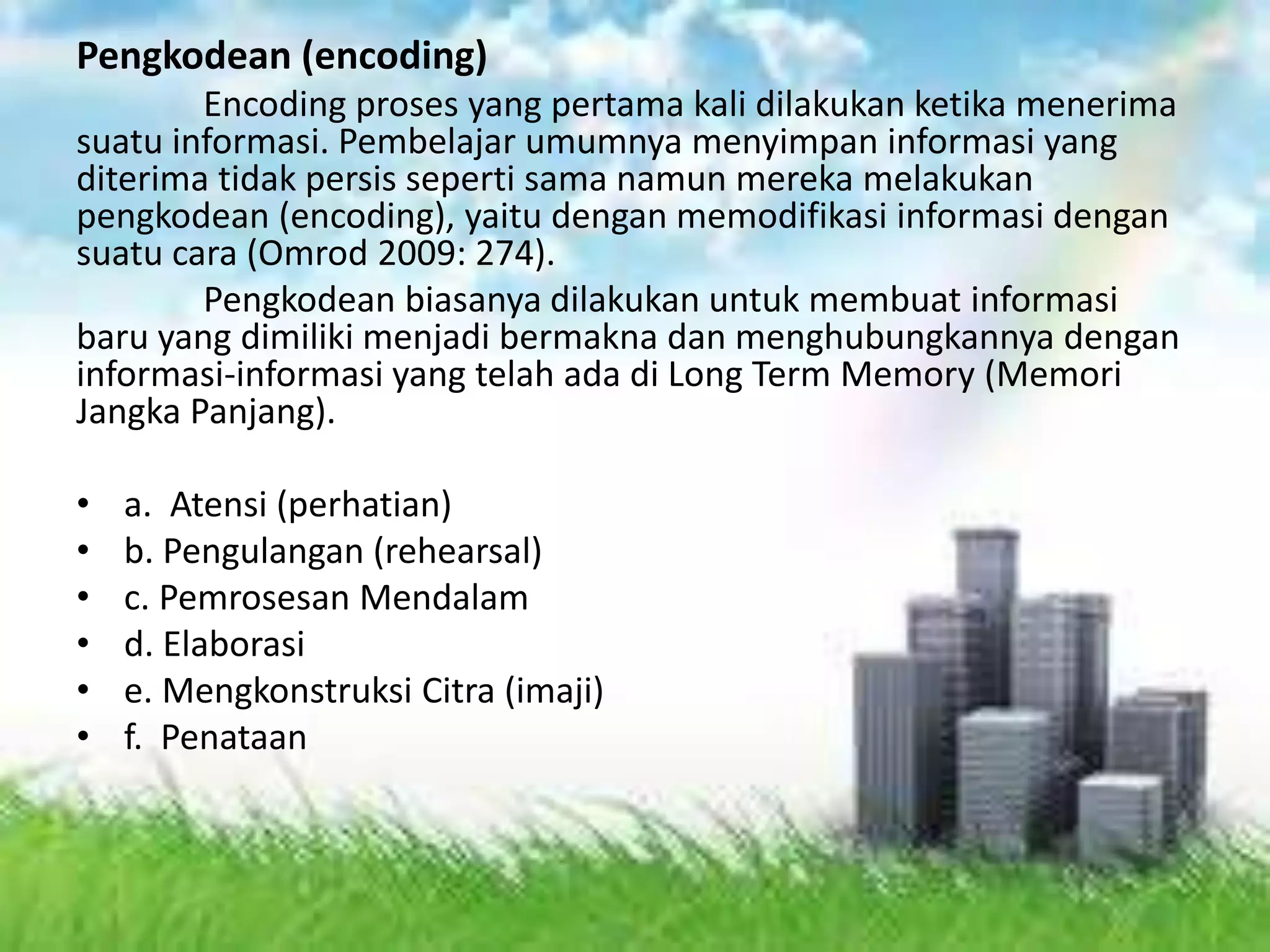 Pengkodean (encoding)
Encoding proses yang pertama kali dilakukan ketika menerima
suatu informasi. Pembelajar umumnya menyimpan informasi yang
diterima tidak persis seperti sama namun mereka melakukan
pengkodean (encoding), yaitu dengan memodifikasi informasi dengan
suatu cara (Omrod 2009: 274).
Pengkodean biasanya dilakukan untuk membuat informasi
baru yang dimiliki menjadi bermakna dan menghubungkannya dengan
informasi-informasi yang telah ada di Long Term Memory (Memori
Jangka Panjang).
• a. Atensi (perhatian)
• b. Pengulangan (rehearsal)
• c. Pemrosesan Mendalam
• d. Elaborasi
• e. Mengkonstruksi Citra (imaji)
• f. Penataan
 