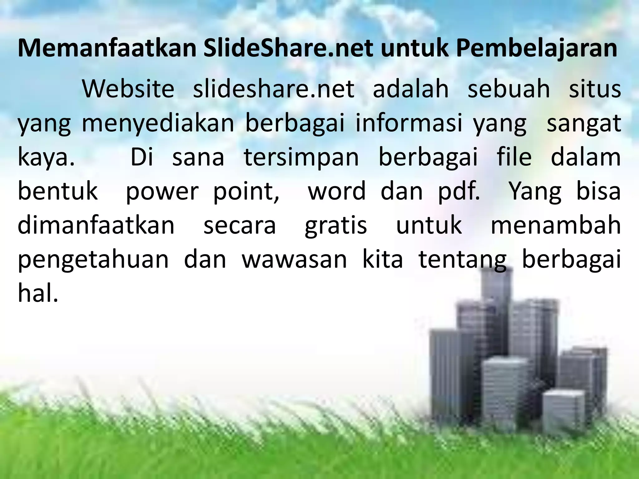Memanfaatkan SlideShare.net untuk Pembelajaran
Website slideshare.net adalah sebuah situs
yang menyediakan berbagai informasi yang sangat
kaya. Di sana tersimpan berbagai file dalam
bentuk power point, word dan pdf. Yang bisa
dimanfaatkan secara gratis untuk menambah
pengetahuan dan wawasan kita tentang berbagai
hal.
 