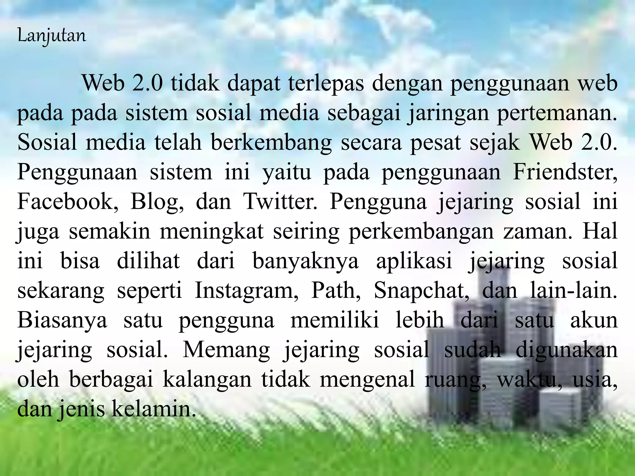 Lanjutan
Web 2.0 tidak dapat terlepas dengan penggunaan web
pada pada sistem sosial media sebagai jaringan pertemanan.
Sosial media telah berkembang secara pesat sejak Web 2.0.
Penggunaan sistem ini yaitu pada penggunaan Friendster,
Facebook, Blog, dan Twitter. Pengguna jejaring sosial ini
juga semakin meningkat seiring perkembangan zaman. Hal
ini bisa dilihat dari banyaknya aplikasi jejaring sosial
sekarang seperti Instagram, Path, Snapchat, dan lain-lain.
Biasanya satu pengguna memiliki lebih dari satu akun
jejaring sosial. Memang jejaring sosial sudah digunakan
oleh berbagai kalangan tidak mengenal ruang, waktu, usia,
dan jenis kelamin.
 