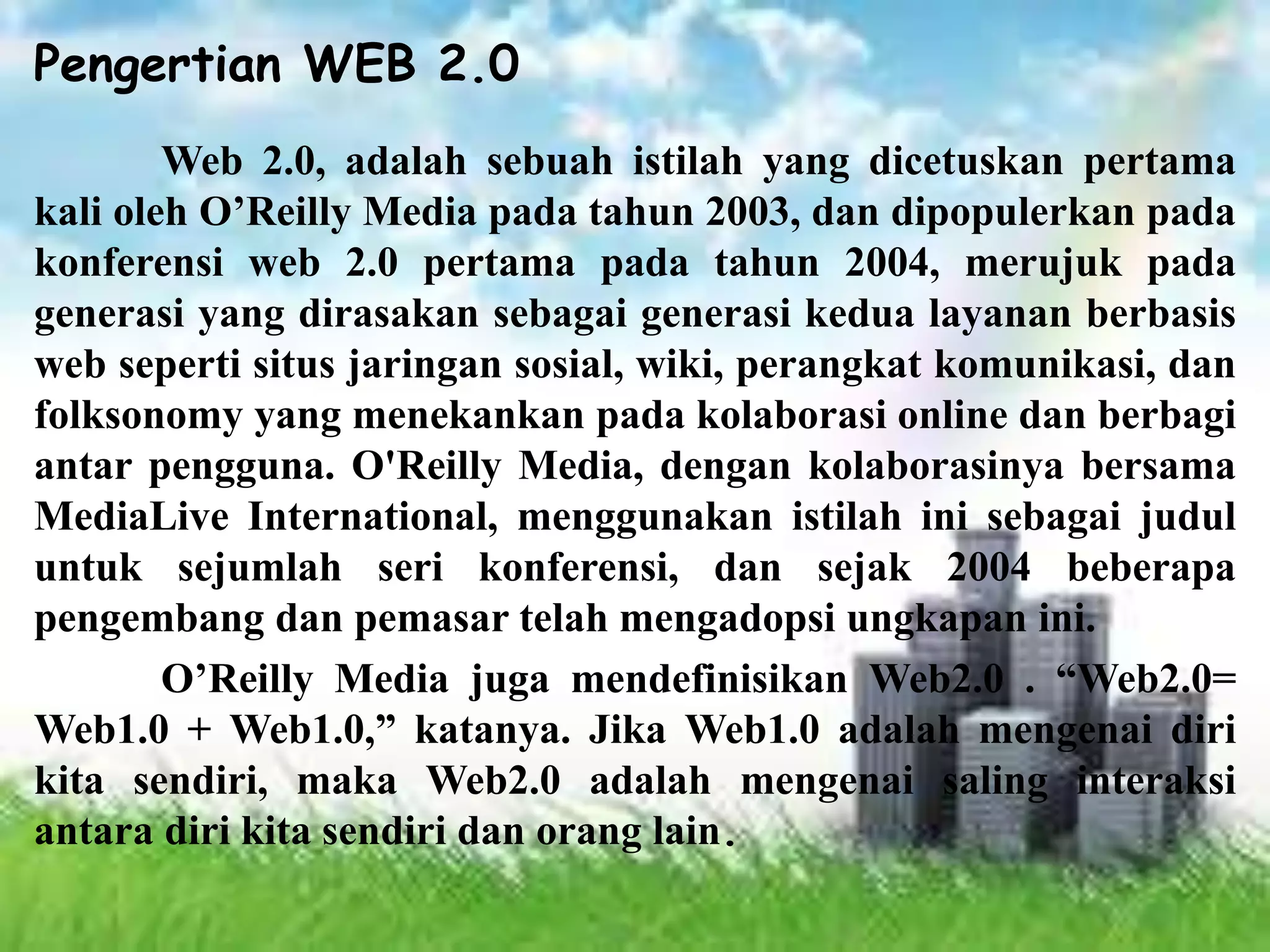 Pengertian WEB 2.0
Web 2.0, adalah sebuah istilah yang dicetuskan pertama
kali oleh O’Reilly Media pada tahun 2003, dan dipopulerkan pada
konferensi web 2.0 pertama pada tahun 2004, merujuk pada
generasi yang dirasakan sebagai generasi kedua layanan berbasis
web seperti situs jaringan sosial, wiki, perangkat komunikasi, dan
folksonomy yang menekankan pada kolaborasi online dan berbagi
antar pengguna. O'Reilly Media, dengan kolaborasinya bersama
MediaLive International, menggunakan istilah ini sebagai judul
untuk sejumlah seri konferensi, dan sejak 2004 beberapa
pengembang dan pemasar telah mengadopsi ungkapan ini.
O’Reilly Media juga mendefinisikan Web2.0 . “Web2.0=
Web1.0 + Web1.0,” katanya. Jika Web1.0 adalah mengenai diri
kita sendiri, maka Web2.0 adalah mengenai saling interaksi
antara diri kita sendiri dan orang lain.
 