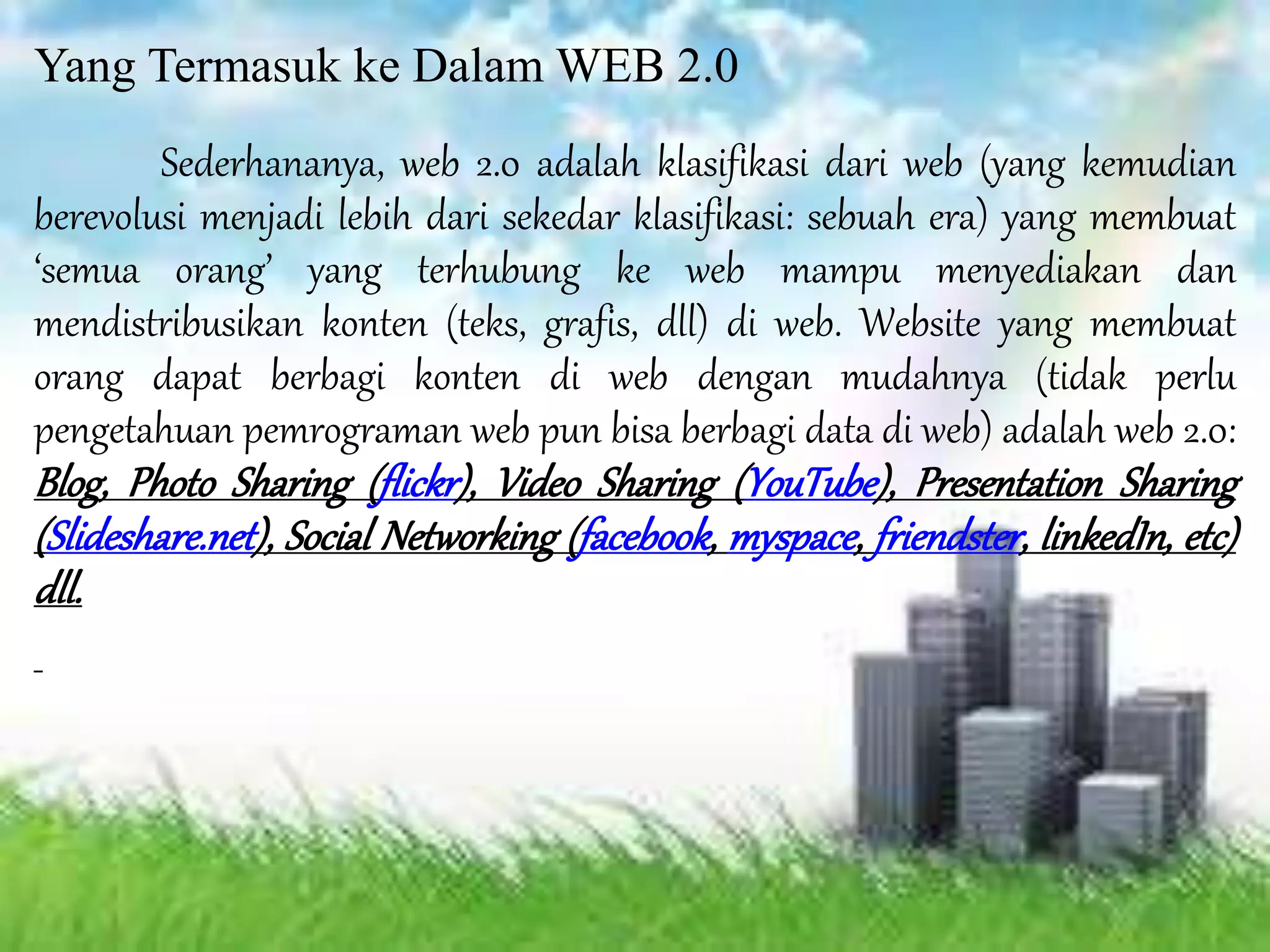 Yang Termasuk ke Dalam WEB 2.0
Sederhananya, web 2.0 adalah klasifikasi dari web (yang kemudian
berevolusi menjadi lebih dari sekedar klasifikasi: sebuah era) yang membuat
‘semua orang’ yang terhubung ke web mampu menyediakan dan
mendistribusikan konten (teks, grafis, dll) di web. Website yang membuat
orang dapat berbagi konten di web dengan mudahnya (tidak perlu
pengetahuan pemrograman web pun bisa berbagi data di web) adalah web 2.0:
Blog, Photo Sharing (flickr), Video Sharing (YouTube), Presentation Sharing
(Slideshare.net), Social Networking (facebook, myspace, friendster, linkedIn, etc)
dll.
 