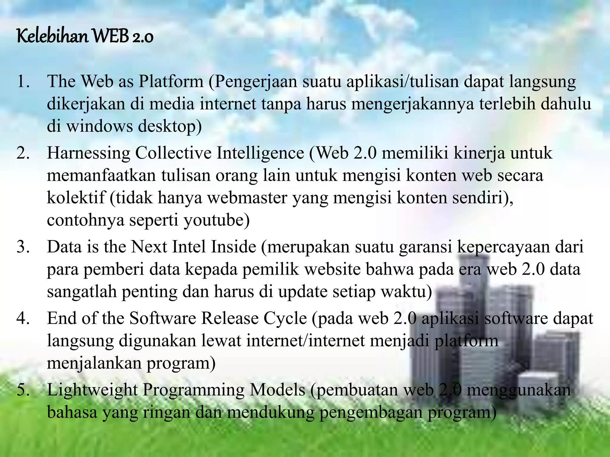 Kelebihan WEB 2.0
1. The Web as Platform (Pengerjaan suatu aplikasi/tulisan dapat langsung
dikerjakan di media internet tanpa harus mengerjakannya terlebih dahulu
di windows desktop)
2. Harnessing Collective Intelligence (Web 2.0 memiliki kinerja untuk
memanfaatkan tulisan orang lain untuk mengisi konten web secara
kolektif (tidak hanya webmaster yang mengisi konten sendiri),
contohnya seperti youtube)
3. Data is the Next Intel Inside (merupakan suatu garansi kepercayaan dari
para pemberi data kepada pemilik website bahwa pada era web 2.0 data
sangatlah penting dan harus di update setiap waktu)
4. End of the Software Release Cycle (pada web 2.0 aplikasi software dapat
langsung digunakan lewat internet/internet menjadi platform
menjalankan program)
5. Lightweight Programming Models (pembuatan web 2.0 menggunakan
bahasa yang ringan dan mendukung pengembagan program)
 