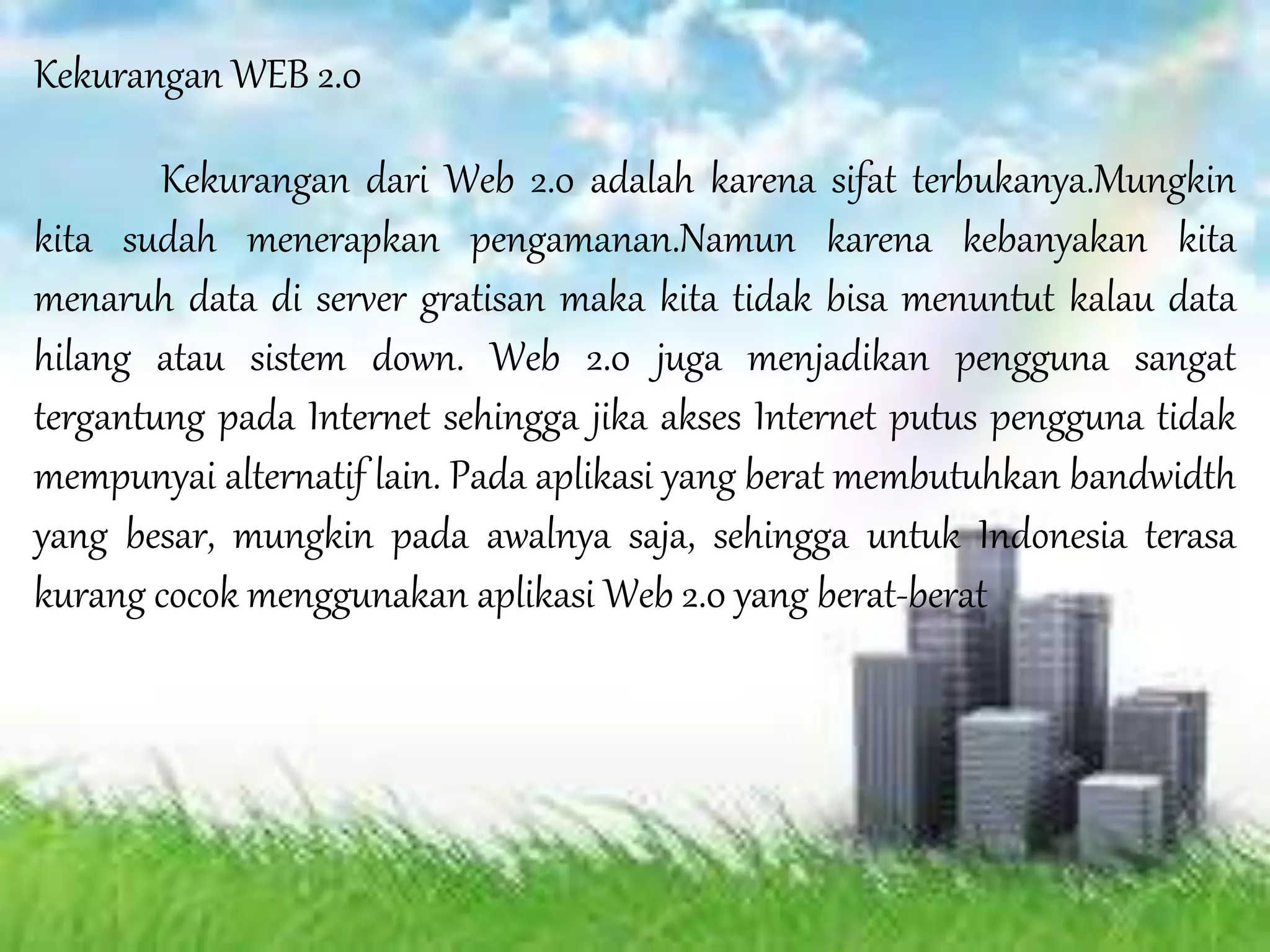 Kekurangan WEB 2.0
Kekurangan dari Web 2.0 adalah karena sifat terbukanya.Mungkin
kita sudah menerapkan pengamanan.Namun karena kebanyakan kita
menaruh data di server gratisan maka kita tidak bisa menuntut kalau data
hilang atau sistem down. Web 2.0 juga menjadikan pengguna sangat
tergantung pada Internet sehingga jika akses Internet putus pengguna tidak
mempunyai alternatif lain. Pada aplikasi yang berat membutuhkan bandwidth
yang besar, mungkin pada awalnya saja, sehingga untuk Indonesia terasa
kurang cocok menggunakan aplikasi Web 2.0 yang berat-berat
 