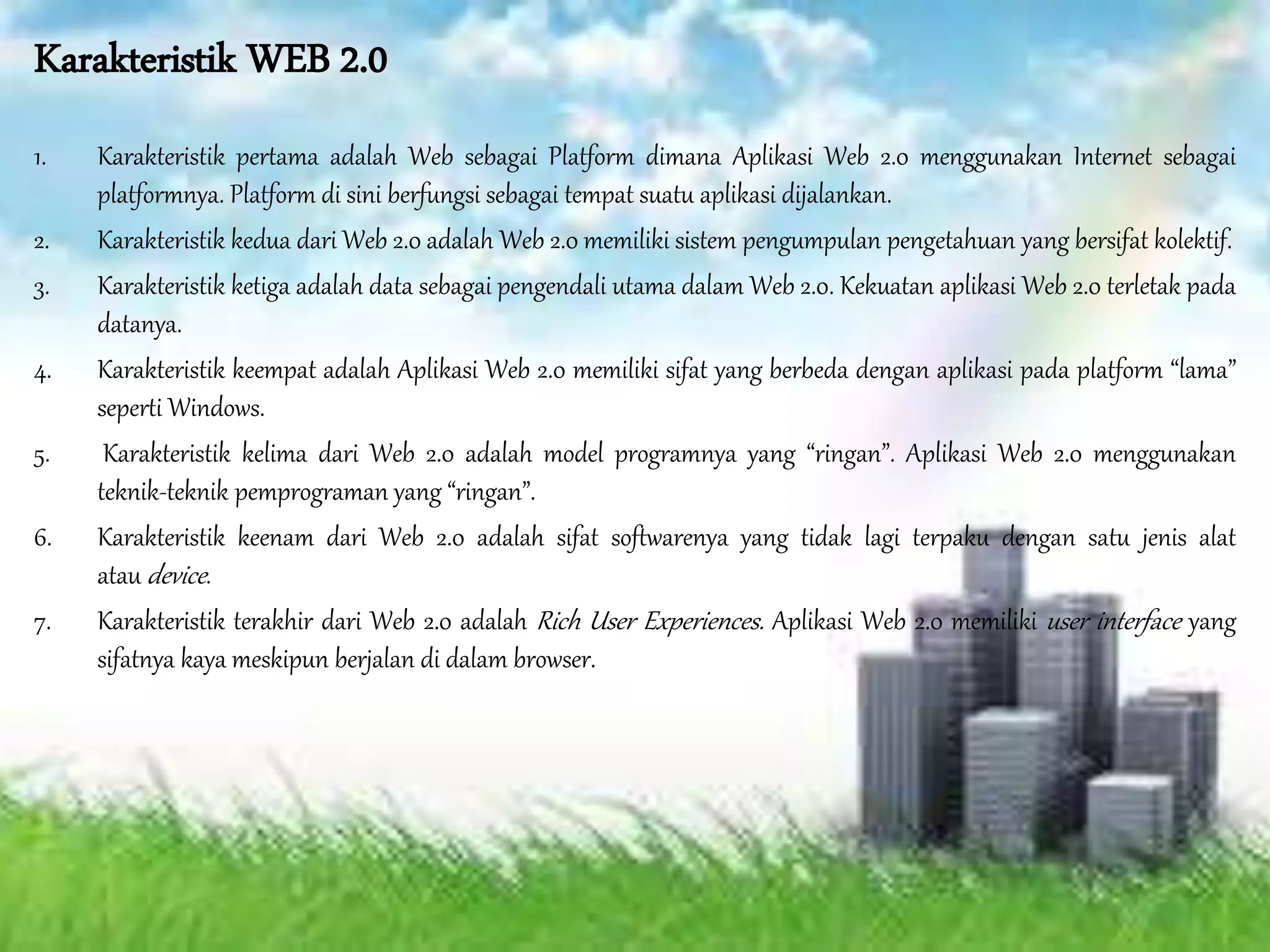 Karakteristik WEB 2.0
1. Karakteristik pertama adalah Web sebagai Platform dimana Aplikasi Web 2.0 menggunakan Internet sebagai
platformnya. Platform di sini berfungsi sebagai tempat suatu aplikasi dijalankan.
2. Karakteristik kedua dari Web 2.0 adalah Web 2.0 memiliki sistem pengumpulan pengetahuan yang bersifat kolektif.
3. Karakteristik ketiga adalah data sebagai pengendali utama dalam Web 2.0. Kekuatan aplikasi Web 2.0 terletak pada
datanya.
4. Karakteristik keempat adalah Aplikasi Web 2.0 memiliki sifat yang berbeda dengan aplikasi pada platform “lama”
seperti Windows.
5. Karakteristik kelima dari Web 2.0 adalah model programnya yang “ringan”. Aplikasi Web 2.0 menggunakan
teknik-teknik pemprograman yang “ringan”.
6. Karakteristik keenam dari Web 2.0 adalah sifat softwarenya yang tidak lagi terpaku dengan satu jenis alat
atau device.
7. Karakteristik terakhir dari Web 2.0 adalah Rich User Experiences. Aplikasi Web 2.0 memiliki user interface yang
sifatnya kaya meskipun berjalan di dalam browser.
 