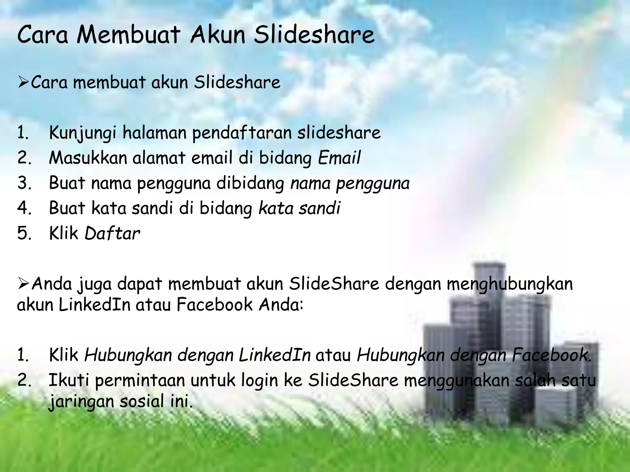 Cara Membuat Akun Slideshare
Cara membuat akun Slideshare
1. Kunjungi halaman pendaftaran slideshare
2. Masukkan alamat email di bidang Email
3. Buat nama pengguna dibidang nama pengguna
4. Buat kata sandi di bidang kata sandi
5. Klik Daftar
Anda juga dapat membuat akun SlideShare dengan menghubungkan
akun LinkedIn atau Facebook Anda:
1. Klik Hubungkan dengan LinkedIn atau Hubungkan dengan Facebook.
2. Ikuti permintaan untuk login ke SlideShare menggunakan salah satu
jaringan sosial ini.
 