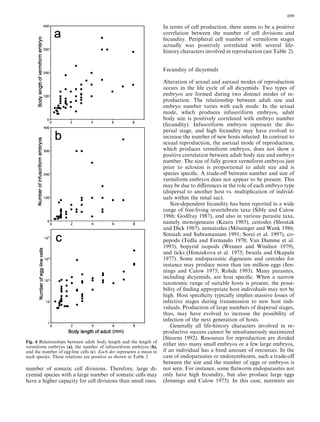 number of somatic cell divisions. Therefore, large di-
cyemid species with a large number of somatic cells may
have a higher capacity for cell divisions than small ones.
In terms of cell production, there seems to be a positive
correlation between the number of cell divisions and
fecundity. Peripheral cell number of vermiform stages
actually was positively correlated with several life-
history characters involved in reproduction (see Table 2).
Fecundity of dicyemids
Alteration of sexual and asexual modes of reproduction
occurs in the life cycle of all dicyemids. Two types of
embryos are formed during two distinct modes of re-
production. The relationship between adult size and
embryo number varies with each mode. In the sexual
mode, which produces infusoriform embryos, adult
body size is positively correlated with embryo number
(fecundity). Infusoriform embryos represent the dis-
persal stage, and high fecundity may have evolved to
increase the number of new hosts infected. In contrast to
sexual reproduction, the asexual mode of reproduction,
which produces vermiform embryos, does not show a
positive correlation between adult body size and embryo
number. The size of fully grown vermiform embryos just
prior to eclosion is proportional to adult size and is
species speciﬁc. A trade-oﬀ between number and size of
vermiform embryos does not appear to be present. This
may be due to diﬀerences in the role of each embryo type
(dispersal to another host vs. multiplication of individ-
uals within the renal sac).
Size-dependent fecundity has been reported in a wide
range of free-living invertebrate taxa (Sibly and Calow
1986; Godfray 1987), and also in various parasite taxa,
namely monogeneans (Kearn 1985), cestodes (Shostak
and Dick 1987), nematodes (Mo¨ ssinger and Wenk 1986;
Sinniah and Subramaniam 1991; Sorci et al. 1997), co-
pepods (Tedla and Fernando 1970; Van Damme et al.
1993), bopyrid isopods (Wenner and Windsor 1979),
and ticks (Honzakova et al. 1975; Iwuala and Okapala
1977). Some endoparasitic digeneans and cestodes for
instance may produce more than ten million eggs (Jen-
nings and Calow 1975; Rohde 1993). Many parasites,
including dicyemids, are host speciﬁc. When a narrow
taxonomic range of suitable hosts is present, the possi-
bility of ﬁnding appropriate host individuals may not be
high. Host speciﬁcity typically implies massive losses of
infective stages during transmission to new host indi-
viduals. Production of large numbers of dispersal stages,
thus, may have evolved to increase the possibility of
infection of the next generation of hosts.
Generally all life-history characters involved in re-
productive success cannot be simultaneously maximized
(Stearns 1992). Resources for reproduction are divided
either into many small embryos or a few large embryos,
if an individual has a ﬁxed amount of resources. In the
case of endoparasites or endosymbionts, such a trade-oﬀ
between the size and the number of eggs or embryos is
not seen. For instance, some ﬂatworm endoparasites not
only have high fecundity, but also produce large eggs
(Jennings and Calow 1975). In this case, nutrients are
Fig. 4 Relationships between adult body length and the length of
vermiform embryos (a), the number of infusoriform embryos (b),
and the number of egg-line cells (c). Each dot represents a mean in
each species. These relations are positive as shown in Table 2
699
 