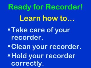 •Take care of your
recorder.
•Clean your recorder.
•Hold your recorder
correctly.
Ready for Recorder!
Learn how to…
 