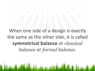 When one side of a design is exactly the same as the other side, it is calledsymmetrical balance or classical balance or formal balance.