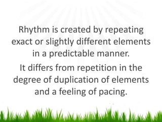 Rhythm is created by repeating exact or slightly different elements in a predictable manner. Itdiffers from repetition in the degree of duplication of elements and a feeling ofpacing.