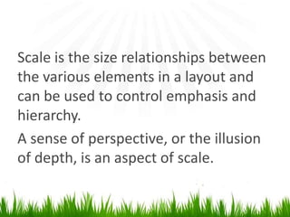Scale is the size relationships between thevarious elements in a layout and can be used to control emphasis and hierarchy. A sense of perspective, or the illusion of depth, is an aspect ofscale.