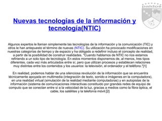 Nuevas tecnologías de la información y tecnología(NTIC) Algunos expertos le llaman simplemente las tecnologías de la información y la comunicación (TIC) y otros le han antepuesto el término de nuevas  (NTIC) . Su utilización ha provocado modificaciones en nuestras categorías de tiempo y de espacio y ha obligado a redefinir incluso el concepto de realidad, a partir de la posibilidad de construir realidades. "Cuando hablamos de NTIC no nos estamos refiriendo a un solo tipo de tecnología. En estos momentos disponemos de, al menos, tres tipos diferentes, cada vez más articulados entre sí, pero que utilizan procesos y establecen relaciones muy distintas entre los contenidos y los usuarios: la televisión, el ordenador y el teléfono."[1]  En realidad, podemos hablar de una silenciosa revolución de la información que se encuentra técnicamente apoyada en multimedia (integración de texto, sonido e imágenes en la computadora), en una realidad virtual (simulación de la realidad mediante computadoras) y en autopistas de la información (sistema de comunicaciones interactivas constituido por grandes redes de equipo de computo que se conectan entre sí a la velocidad de la luz, gracias a medios como la fibra óptica, el cable, los satélites y la telefonía móvil.[2]  