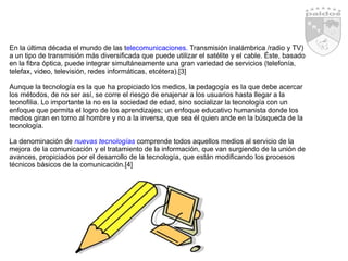 En la última década el mundo de las t elecomunicaciones.  Transmisión inalámbrica /radio y TV) a un tipo de transmisión más diversificada que puede utilizar el satélite y el cable. Éste, basado en la fibra óptica, puede integrar simultáneamente una gran variedad de servicios (telefonía, telefax, video, televisión, redes informáticas, etcétera).[3] Aunque la tecnología es la que ha propiciado los medios, la pedagogía es la que debe acercar los métodos, de no ser así, se corre el riesgo de enajenar a los usuarios hasta llegar a la tecnofilia. Lo importante la no es la sociedad de edad, sino socializar la tecnología con un enfoque que permita el logro de los aprendizajes; un enfoque educativo humanista donde los medios giran en torno al hombre y no a la inversa, que sea él quien ande en la búsqueda de la tecnología.  La denominación de   nuevas tecnologías  comprende todos aquellos medios al servicio de la mejora de la comunicación y el tratamiento de la información, que van surgiendo de la unión de avances, propiciados por el desarrollo de la tecnología, que están modificando los procesos técnicos básicos de la comunicación.[4] 