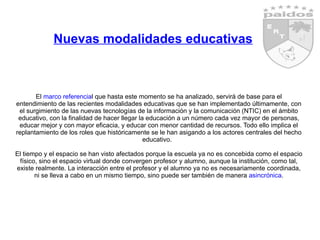 Nuevas modalidades educativas El  marco referencia l que hasta este momento se ha analizado, servirá de base para el entendimiento de las recientes modalidades educativas que se han implementado últimamente, con el surgimiento de las nuevas tecnologías de la información y la comunicación (NTIC) en el ámbito educativo, con la finalidad de hacer llegar la educación a un número cada vez mayor de personas, educar mejor y con mayor eficacia, y educar con menor cantidad de recursos. Todo ello implica el replantamiento de los roles que históricamente se le han asigando a los actores centrales del hecho educativo.  El tiempo y el espacio se han visto afectados porque la escuela ya no es concebida como el espacio físico, sino el espacio virtual donde convergen profesor y alumno, aunque la institución, como tal, existe realmente. La interacción entre el profesor y el alumno ya no es necesariamente coordinada, ni se lleva a cabo en un mismo tiempo, sino puede ser también de manera  asincrónica . 