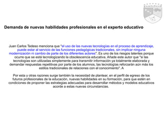 Demanda de nuevas habilidades profesionales en el experto educativo Juan Carlos Tedeso menciona que " el uso de las nuevas tecnologías en el proceso de aprendizaje, puede estar al servicio de las funciones pedagógicas tradicionales, sin implicar ninguna modernización ni cambio de parte de los diferentes actores ". Es uno de los riesgos latentes porque ocurre que se está tecnologizando la obsolescencia educativa. Añade este autor que "si las tecnologías son utilizadas simplemente para transmitir información ya totalmente elaborada y demandar respuestas repetitivas por parte de los alumnos, las tecnologías reforzarán aún más los estilos tradicionales de relaciones con el conocimiento". A Por esta y otras razones surge también la necesidad de plantear, en el perfil de egreso de los futuros profesionales de la educación, nuevas habilidades en su formación, para que estén en condiciones de proponer las estrategias adecuadas para desarrollar métodos y modelos educativos acorde a estas nuevas circunstancias.  