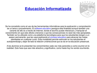 Educación Informatizada Se ha concebido como el uso de las herramientas informáticas para la explicación y comprobación de un tema o procedimiento. El s oftware educativo  persigue esta finalidad aunque también una variante de ello es a través de Internet, donde el alumno puede interactuar y manipular el conocimiento sin que esto afecte a terceros o que las consecuencias no sean las más apropiadas. También se ha utilizado como una plataforma tecnológica para que los estudiantes tengan a un asesor permanente, que les vaya explicando e l proceso educativo  para alcanzar las metas planteadas en cualquier curso. Esta modalidad permite estimular en los estudiantes el autoaprendizaje y dejar de lado la relación unidireccional que se da en la educación presencial. A los alumnos se le presentan los conocimientos cada vez más parecidos a como ocurren en la realidad. Esto hace que sea más atractivo y significativo, como hasta hoy ha venido ocurriendo. 