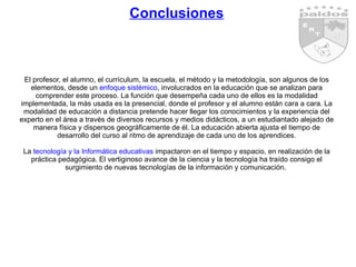 Conclusiones El profesor, el alumno, el currículum, la escuela, el método y la metodología, son algunos de los elementos, desde un  enfoque sistémico , involucrados en la educación que se analizan para comprender este proceso. La función que desempeña cada uno de ellos es la modalidad implementada, la más usada es la presencial, donde el profesor y el alumno están cara a cara. La modalidad de educación a distancia pretende hacer llegar los conocimientos y la experiencia del experto en el área a través de diversos recursos y medios didácticos, a un estudiantado alejado de manera física y dispersos geográficamente de él. La educación abierta ajusta el tiempo de desarrollo del curso al ritmo de aprendizaje de cada uno de los aprendices. La  tecnología y la Informática educativas  impactaron en el tiempo y espacio, en realización de la práctica pedagógica. El vertiginoso avance de la ciencia y la tecnología ha traído consigo el surgimiento de nuevas tecnologías de la información y comunicación.  