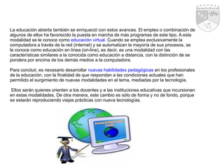 La educación abierta también se enriqueció con estos avances. El empleo o combinación de algunos de ellos ha favorecido la puesta en marcha de más programas de este tipo. A esta modalidad se le conoce como  educación virtual.  Cuando se emplea exclusivamente la computadora a través de la red (internet) y se automatizan la mayoría de sus procesos, se le conoce como educación en línea (on-line), es decir, es una modalidad con las características similares a la conocida como educación a distancia, con la distinción de se pondera por encima de los demás medios a la computadora. Para concluir, es necesario desarrollar  nuevas habilidades pedagógicas  en los profesionales de la educación, con la finalidad de que respondan a las condiciones actuales que han permitido el surgimiento de nuevas modalidades en el tema, mediadas por la tecnología. Ellos serán quienes orienten a los docentes y a las instituciones educativas que incursionan en estas modalidades. De otra manera, este cambio es sólo de forma y no de fondo, porque se estarán reproduciendo viejas prácticas con nueva tecnologías. 